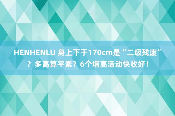 HENHENLU 身上下于170cm是“二级残废”？多高算平素？6个增高活动快收好！