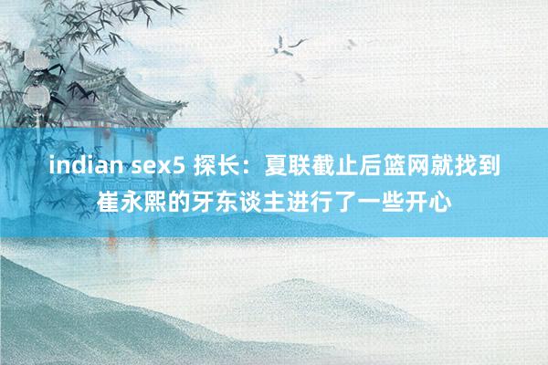 indian sex5 探长：夏联截止后篮网就找到崔永熙的牙东谈主进行了一些开心