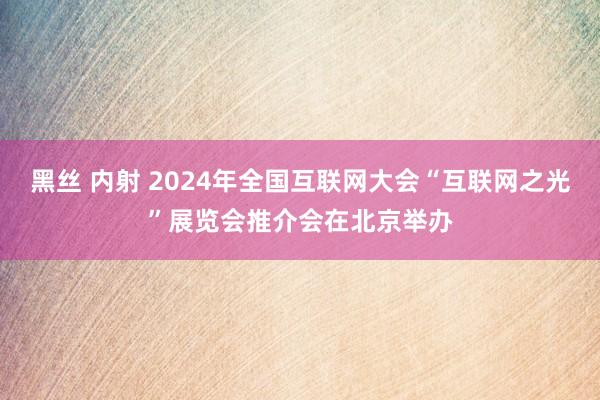 黑丝 内射 2024年全国互联网大会“互联网之光”展览会推介会在北京举办