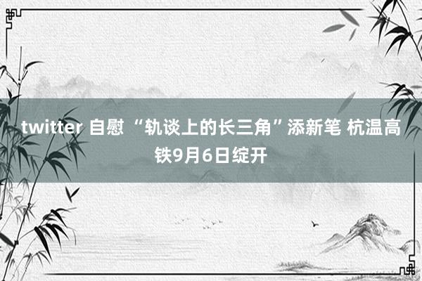 twitter 自慰 “轨谈上的长三角”添新笔 杭温高铁9月6日绽开