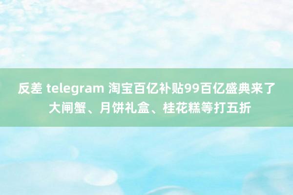 反差 telegram 淘宝百亿补贴99百亿盛典来了  大闸蟹、月饼礼盒、桂花糕等打五折