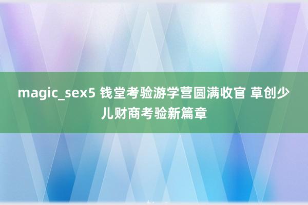 magic_sex5 钱堂考验游学营圆满收官 草创少儿财商考验新篇章