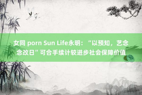 女同 porn Sun Life永明：“以预知，艺念念改日”可合手续计较进步社会保障价值