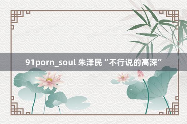 91porn_soul 朱泽民“不行说的高深”