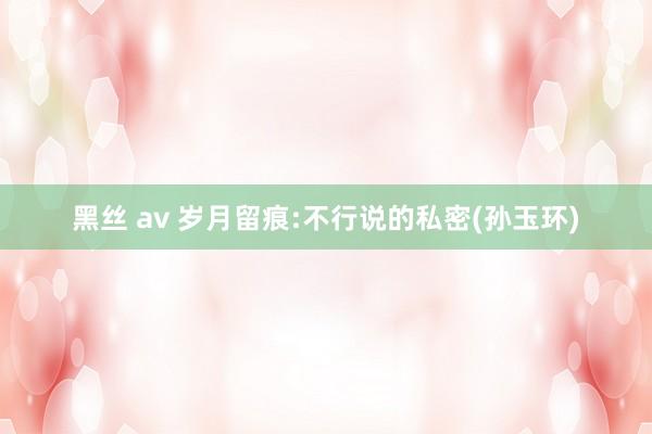 黑丝 av 岁月留痕:不行说的私密(孙玉环)