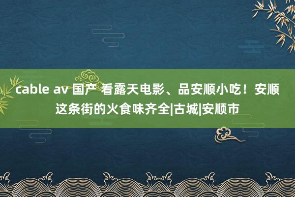 cable av 国产 看露天电影、品安顺小吃！安顺这条街的火食味齐全|古城|安顺市