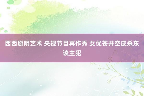 西西掰阴艺术 央视节目再作秀 女优苍井空成杀东谈主犯