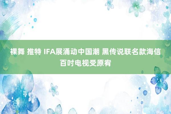 裸舞 推特 IFA展涌动中国潮 黑传说联名款海信百吋电视受原宥