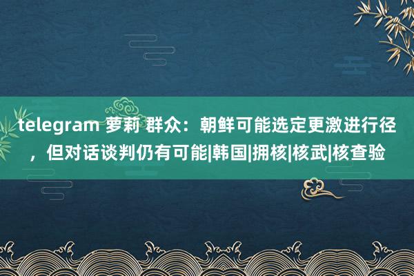 telegram 萝莉 群众：朝鲜可能选定更激进行径，但对话谈判仍有可能|韩国|拥核|核武|核查验