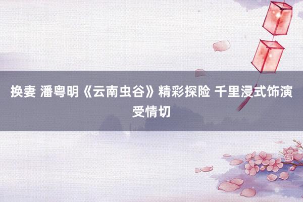 换妻 潘粤明《云南虫谷》精彩探险 千里浸式饰演受情切