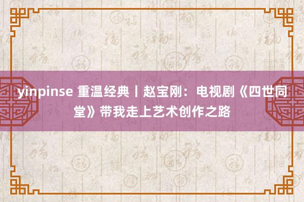 yinpinse 重温经典丨赵宝刚：电视剧《四世同堂》带我走上艺术创作之路