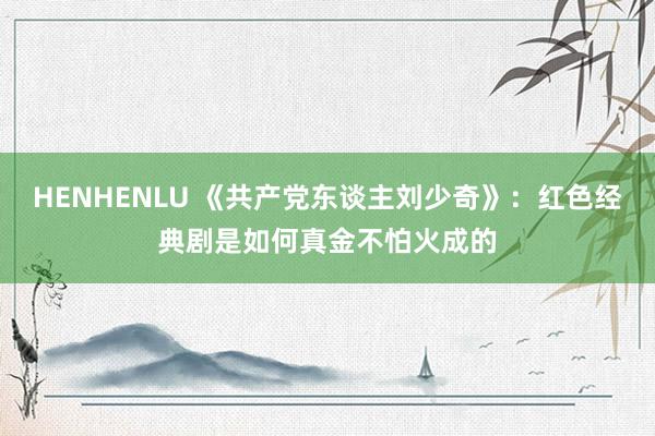 HENHENLU 《共产党东谈主刘少奇》：红色经典剧是如何真金不怕火成的