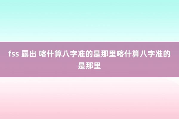 fss 露出 喀什算八字准的是那里喀什算八字准的是那里