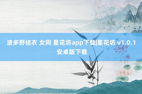 波多野结衣 女同 星花坊app下载|星花坊 v1.0.1 安卓版下载