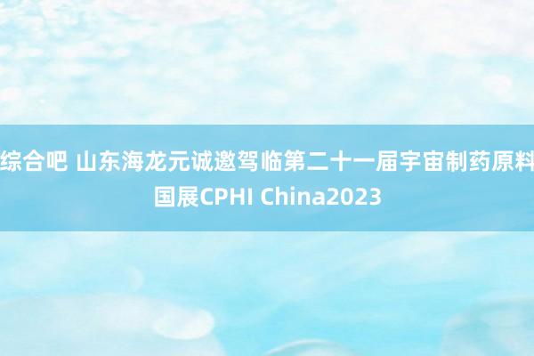 来综合吧 山东海龙元诚邀驾临第二十一届宇宙制药原料中国展CPHI China2023