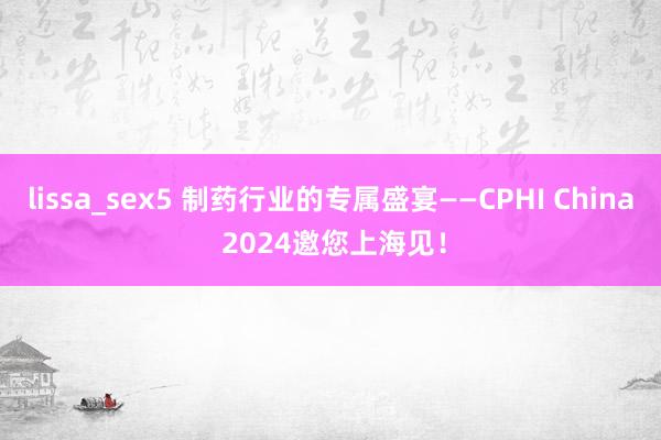 lissa_sex5 制药行业的专属盛宴——CPHI China 2024邀您上海见！