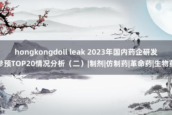 hongkongdoll leak 2023年国内药企研发参预TOP20情况分析（二）|制剂|仿制药|革命药|生物药