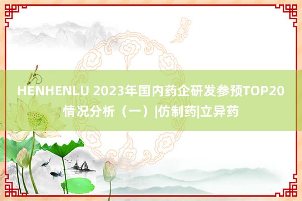 HENHENLU 2023年国内药企研发参预TOP20情况分析（一）|仿制药|立异药