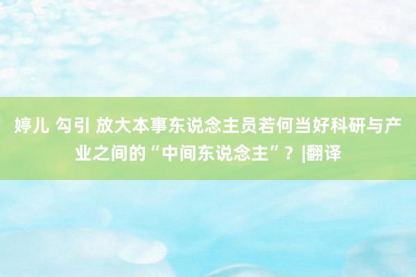 婷儿 勾引 放大本事东说念主员若何当好科研与产业之间的“中间东说念主”？|翻译