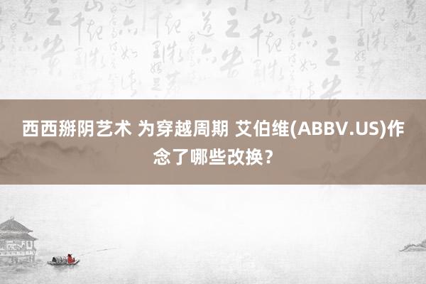 西西掰阴艺术 为穿越周期 艾伯维(ABBV.US)作念了哪些改换？