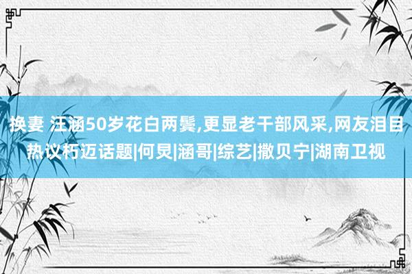 换妻 汪涵50岁花白两鬓，更显老干部风采，网友泪目热议朽迈话题|何炅|涵哥|综艺|撒贝宁|湖南卫视