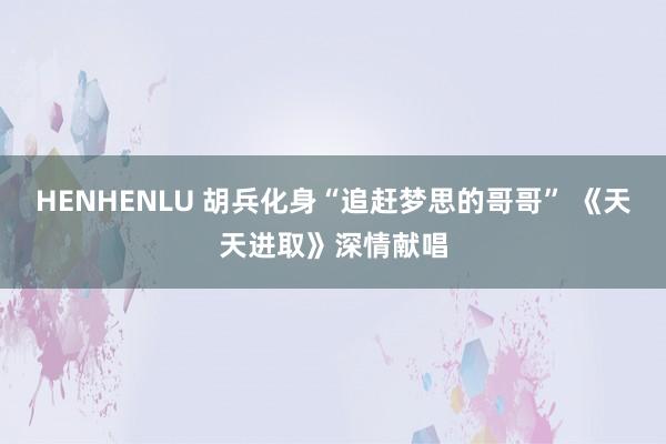 HENHENLU 胡兵化身“追赶梦思的哥哥” 《天天进取》深情献唱