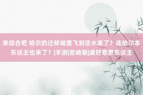 来综合吧 哈尔的迁移城堡飞到逆水寒了？连哈尔本东谈主也来了？|手游|宫崎骏|虞好意思东谈主