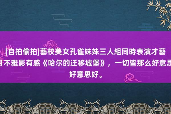 [自拍偷拍]藝校美女孔雀妹妹三人組同時表演才藝 五月不雅影有感《哈尔的迁移城堡》，一切皆那么好意思好。