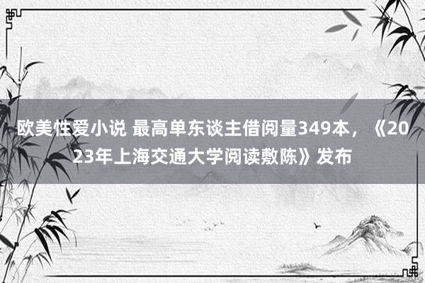 欧美性爱小说 最高单东谈主借阅量349本，《2023年上海交通大学阅读敷陈》发布