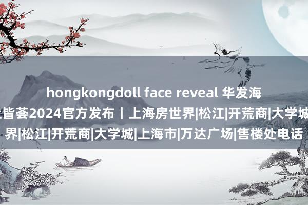 hongkongdoll face reveal 华发海上皆荟售楼处笃定丨华发海上皆荟2024官方发布丨上海房世界|松江|开荒商|大学城|上海市|万达广场|售楼处电话