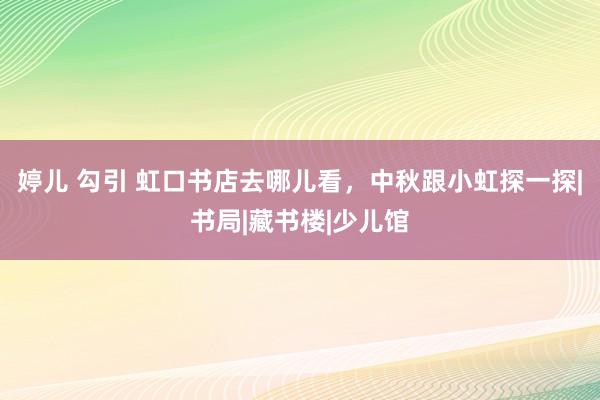 婷儿 勾引 虹口书店去哪儿看，中秋跟小虹探一探|书局|藏书楼|少儿馆