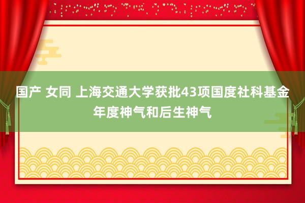 国产 女同 上海交通大学获批43项国度社科基金年度神气和后生神气