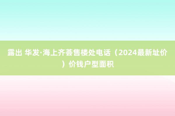 露出 华发·海上齐荟售楼处电话（2024最新址价）价钱户型面积