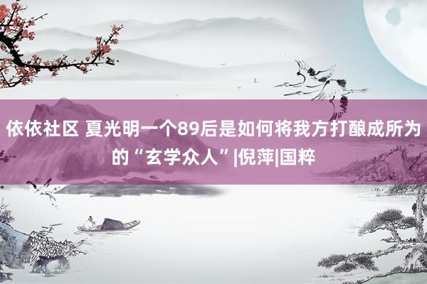 依依社区 夏光明一个89后是如何将我方打酿成所为的“玄学众人”|倪萍|国粹