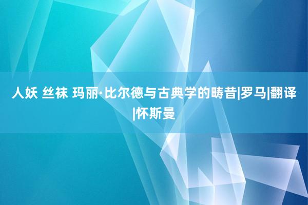 人妖 丝袜 玛丽·比尔德与古典学的畴昔|罗马|翻译|怀斯曼