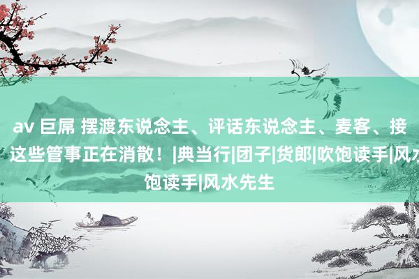 av 巨屌 摆渡东说念主、评话东说念主、麦客、接生婆，这些管事正在消散！|典当行|团子|货郎|吹饱读手|风水先生