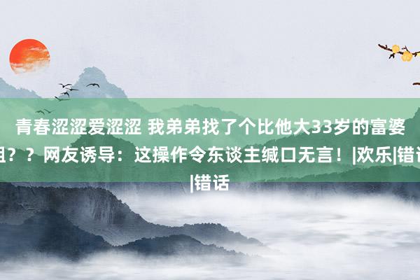 青春涩涩爱涩涩 我弟弟找了个比他大33岁的富婆姐？？网友诱导：这操作令东谈主缄口无言！|欢乐|错话